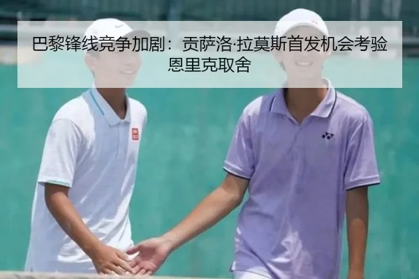 巴黎锋线竞争加剧：贡萨洛·拉莫斯首发机会考验恩里克取舍