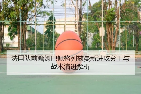 法国队前瞻姆巴佩格列兹曼新进攻分工与战术演进解析