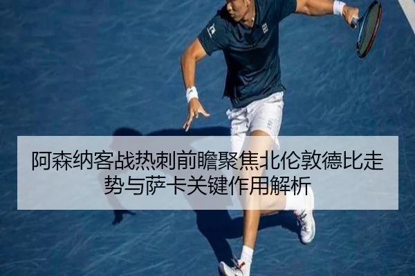 阿森纳客战热刺前瞻聚焦北伦敦德比走势与萨卡关键作用解析