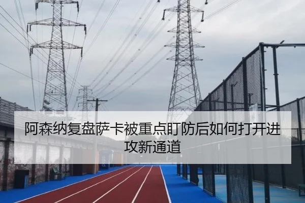 阿森纳复盘萨卡被重点盯防后如何打开进攻新通道
