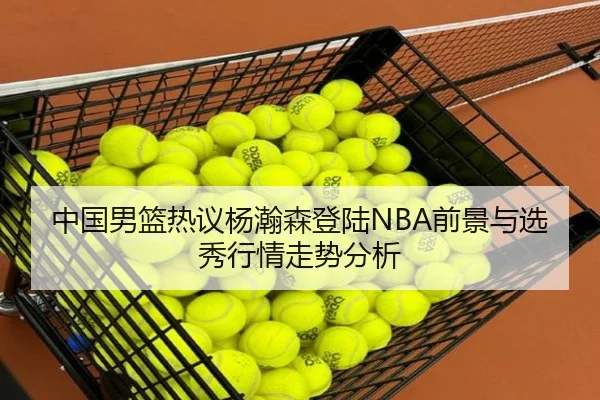 中国男篮热议杨瀚森登陆NBA前景与选秀行情走势分析
