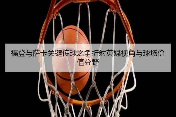 福登与萨卡关键传球之争折射英媒视角与球场价值分野