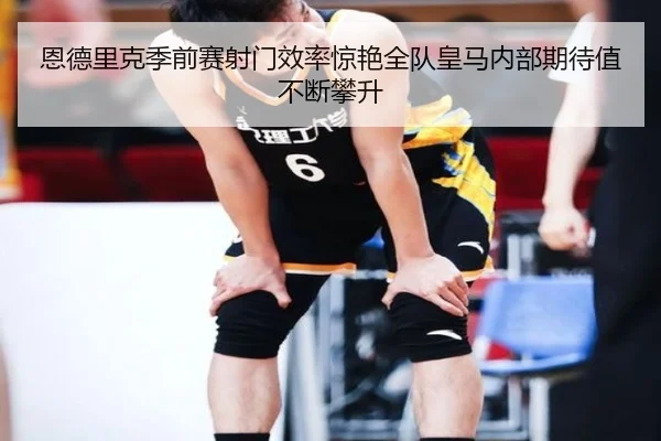 恩德里克季前赛射门效率惊艳全队皇马内部期待值不断攀升